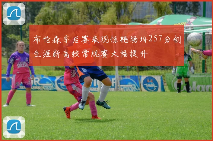 布伦森季后赛表现惊艳场均257分创生涯新高较常规赛大幅提升